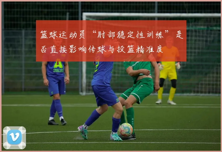 篮球运动员“肘部稳定性训练”是否直接影响传球与投篮精准度