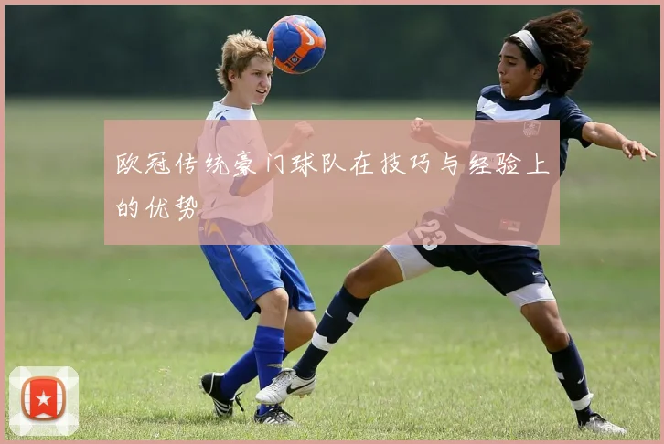 欧冠传统豪门球队在技巧与经验上的优势