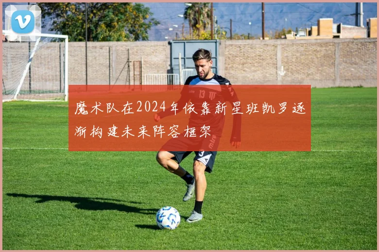 魔术队在2024年依靠新星班凯罗逐渐构建未来阵容框架