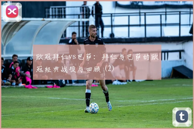 欧冠拜仁vs巴萨：拜仁与巴萨的欧冠经典战役与回顾 (2)